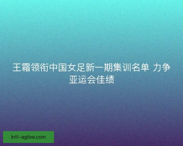王霜领衔中国女足新一期集训名单 力争亚运会佳绩 王霜领衔中国女足新一期集训名单 力争亚运会佳绩
