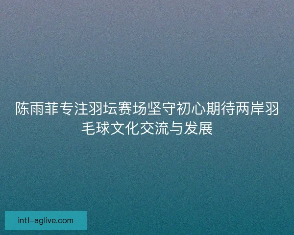 陈雨菲专注羽坛赛场坚守初心期待两岸羽毛球文化交流与发展 陈雨菲专注羽坛赛场坚守初心期待两岸羽毛球文化交流与发展