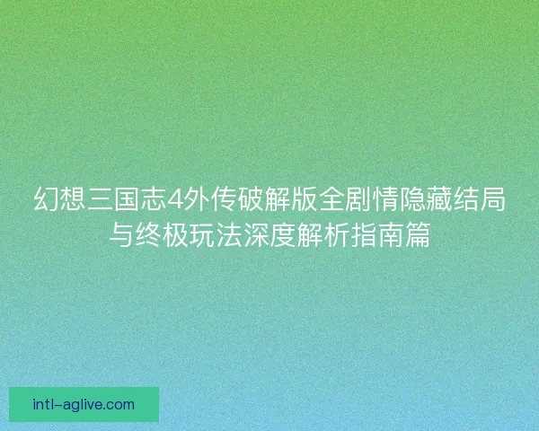 幻想三国志4外传破解版全剧情隐藏结局与终极玩法深度解析指南篇 幻想三国志4外传破解版全剧情隐藏结局与终极玩法深度解析指南篇