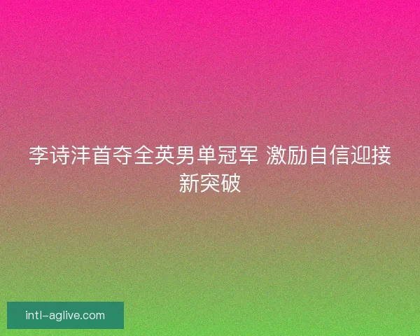 李诗沣首夺全英男单冠军 激励自信迎接新突破