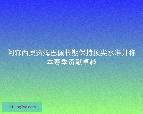 阿森西奥赞姆巴佩长期保持顶尖水准并称本赛季贡献卓越