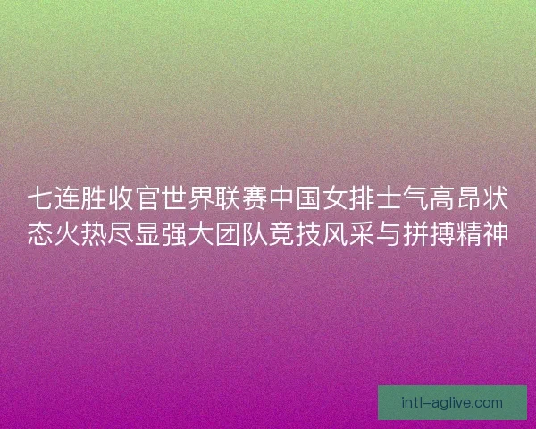 七连胜收官世界联赛中国女排士气高昂状态火热尽显强大团队竞技风采与拼搏精神