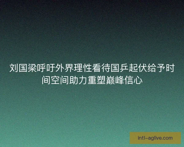 刘国梁呼吁外界理性看待国乒起伏给予时间空间助力重塑巅峰信心