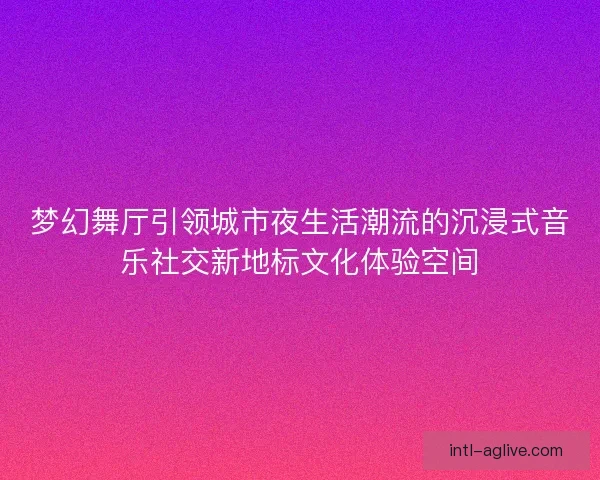 梦幻舞厅引领城市夜生活潮流的沉浸式音乐社交新地标文化体验空间
