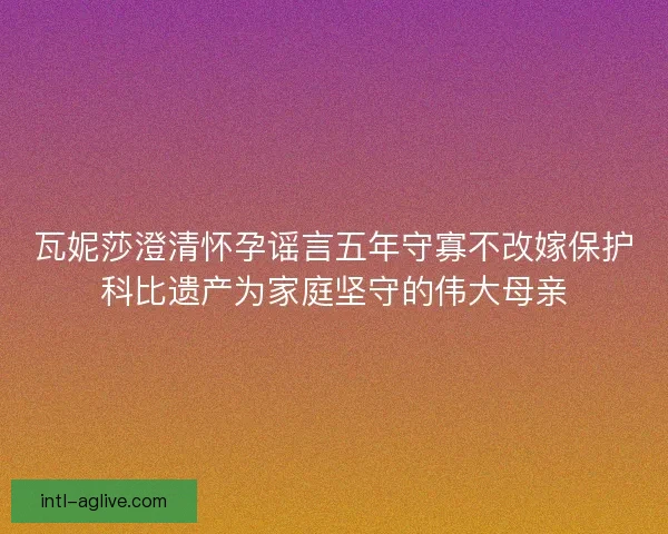 瓦妮莎澄清怀孕谣言五年守寡不改嫁保护科比遗产为家庭坚守的伟大母亲