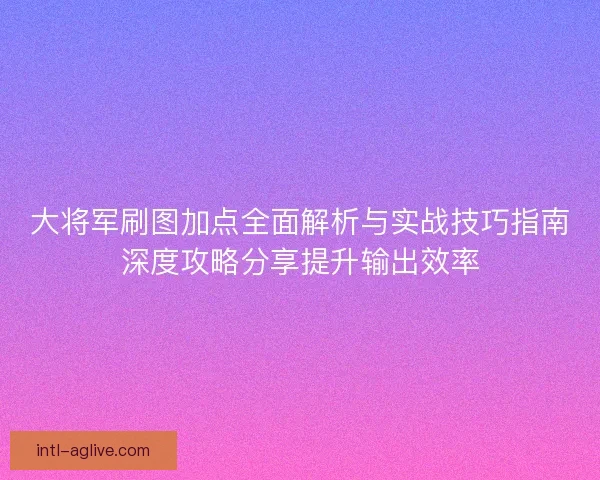 大将军刷图加点全面解析与实战技巧指南深度攻略分享提升输出效率