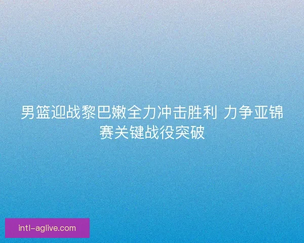 男篮迎战黎巴嫩全力冲击胜利 力争亚锦赛关键战役突破