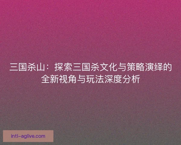 三国杀山：探索三国杀文化与策略演绎的全新视角与玩法深度分析