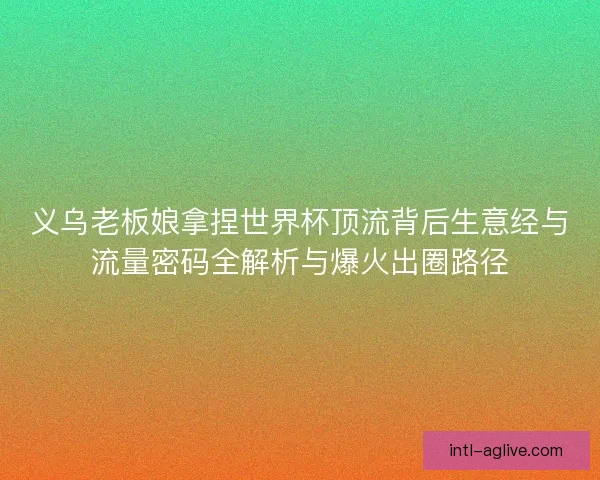 义乌老板娘拿捏世界杯顶流背后生意经与流量密码全解析与爆火出圈路径