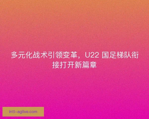多元化战术引领变革，U22 国足梯队衔接打开新篇章