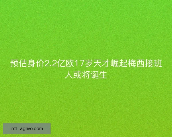 预估身价2.2亿欧17岁天才崛起梅西接班人或将诞生