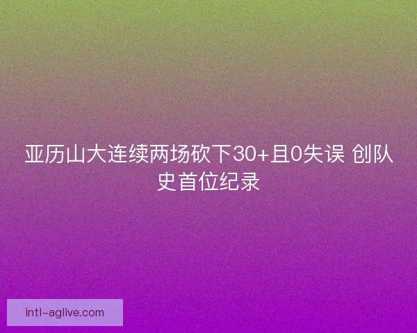 亚历山大连续两场砍下30+且0失误 创队史首位纪录