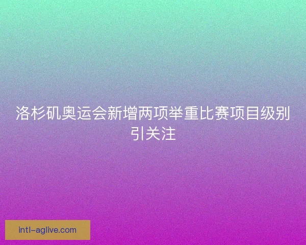 洛杉矶奥运会新增两项举重比赛项目级别引关注