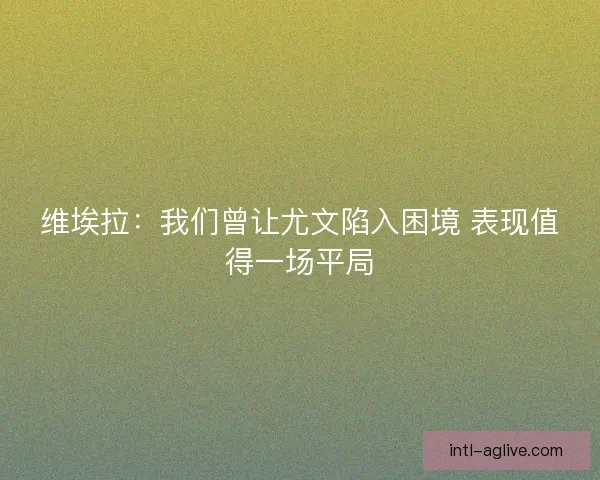 维埃拉：我们曾让尤文陷入困境 表现值得一场平局
