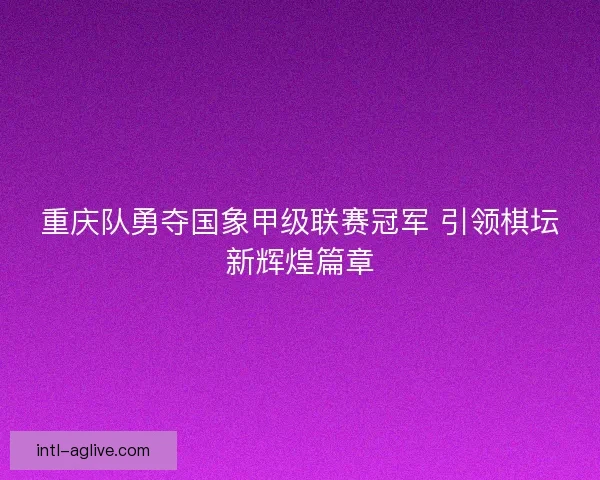 重庆队勇夺国象甲级联赛冠军 引领棋坛新辉煌篇章