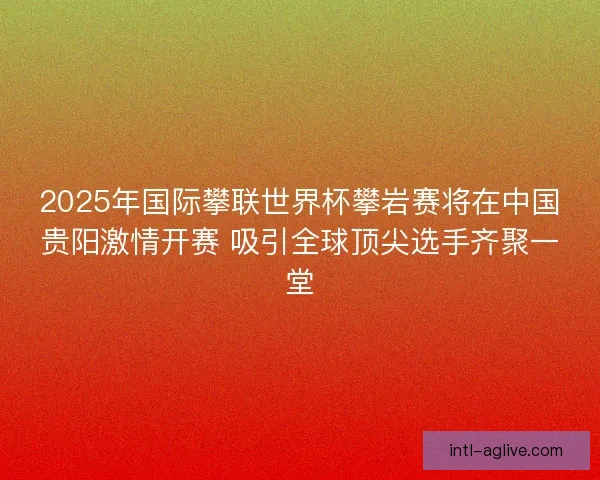 2025年国际攀联世界杯攀岩赛将在中国贵阳激情开赛 吸引全球顶尖选手齐聚一堂
