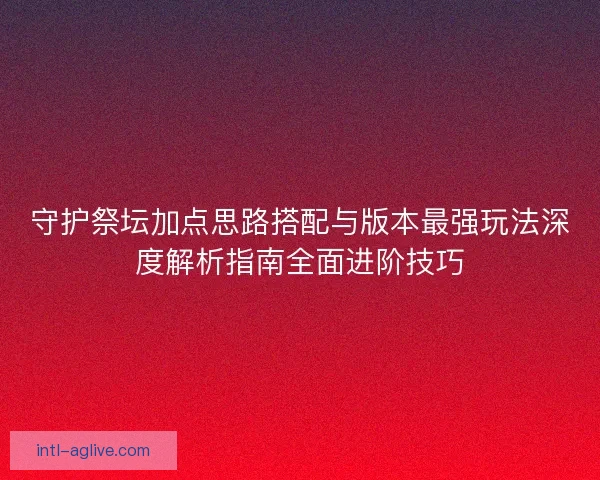 守护祭坛加点思路搭配与版本最强玩法深度解析指南全面进阶技巧
