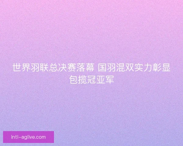 世界羽联总决赛落幕 国羽混双实力彰显包揽冠亚军