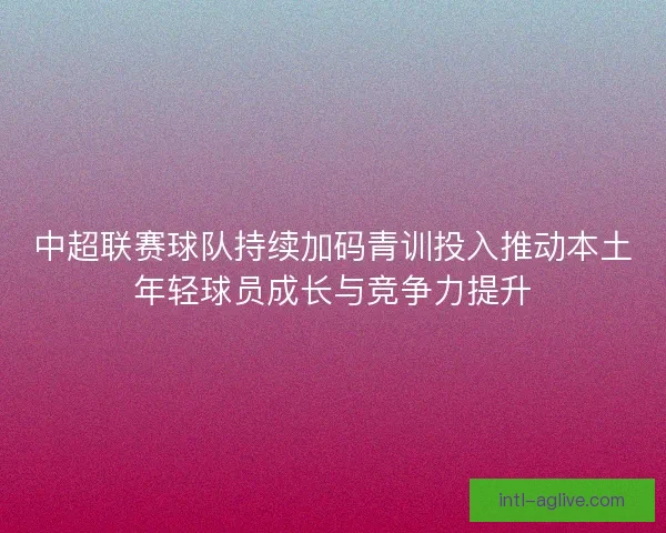 中超联赛球队持续加码青训投入推动本土年轻球员成长与竞争力提升