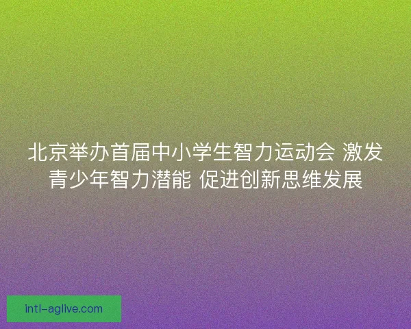 北京举办首届中小学生智力运动会 激发青少年智力潜能 促进创新思维发展
