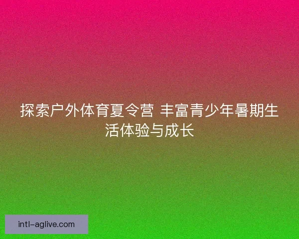 探索户外体育夏令营 丰富青少年暑期生活体验与成长