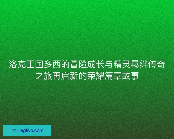 洛克王国多西的冒险成长与精灵羁绊传奇之旅再启新的荣耀篇章故事